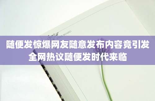 随便发惊爆网友随意发布内容竟引发全网热议随便发时代来临