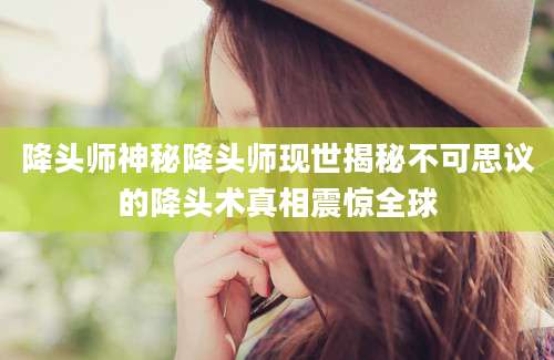 降头师神秘降头师现世揭秘不可思议的降头术真相震惊全球