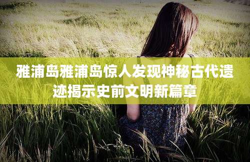 雅浦岛雅浦岛惊人发现神秘古代遗迹揭示史前文明新篇章