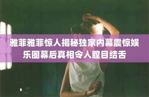 雅菲雅菲惊人揭秘独家内幕震惊娱乐圈幕后真相令人瞠目结舌