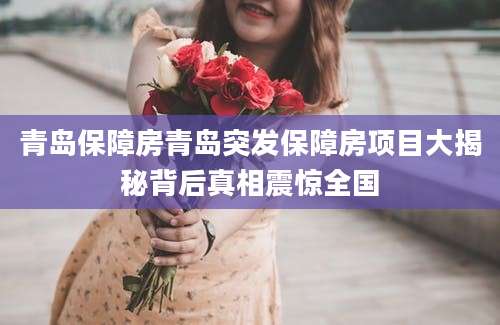 青岛保障房青岛突发保障房项目大揭秘背后真相震惊全国