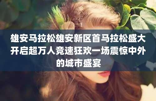 雄安马拉松雄安新区首马拉松盛大开启超万人竞速狂欢一场震惊中外的城市盛宴