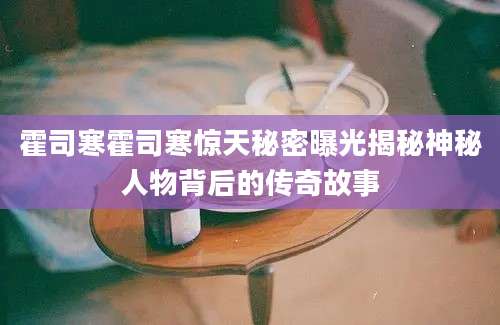 霍司寒霍司寒惊天秘密曝光揭秘神秘人物背后的传奇故事