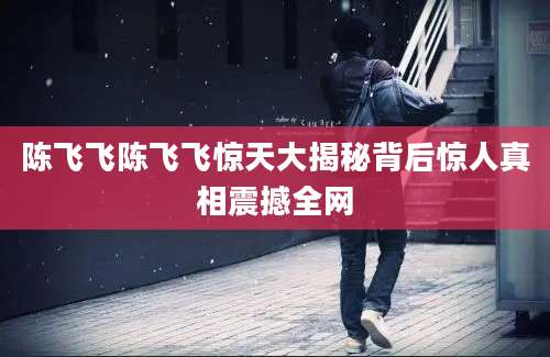 陈飞飞陈飞飞惊天大揭秘背后惊人真相震撼全网