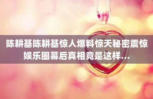 陈耕基陈耕基惊人爆料惊天秘密震惊娱乐圈幕后真相竟是这样...