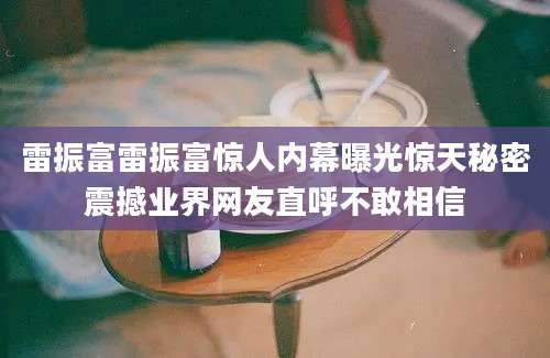 雷振富雷振富惊人内幕曝光惊天秘密震撼业界网友直呼不敢相信