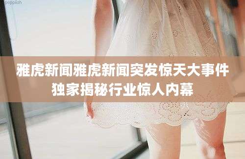雅虎新闻雅虎新闻突发惊天大事件独家揭秘行业惊人内幕