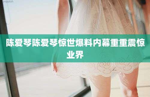 陈爱琴陈爱琴惊世爆料内幕重重震惊业界