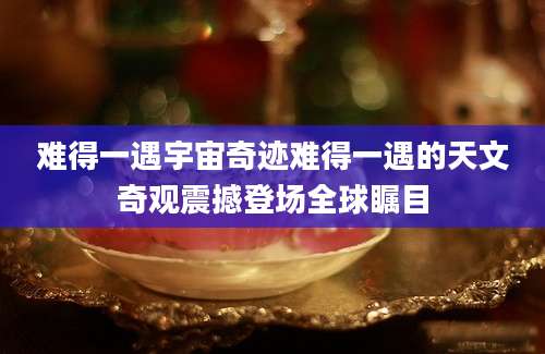 难得一遇宇宙奇迹难得一遇的天文奇观震撼登场全球瞩目