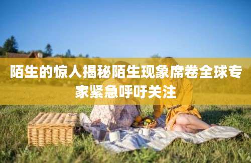 陌生的惊人揭秘陌生现象席卷全球专家紧急呼吁关注