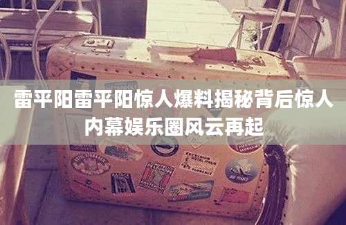 雷平阳雷平阳惊人爆料揭秘背后惊人内幕娱乐圈风云再起