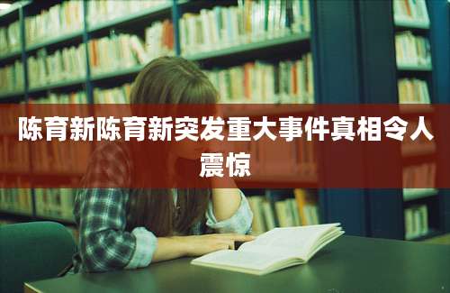 陈育新陈育新突发重大事件真相令人震惊