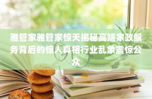 雅管家雅管家惊天揭秘高端家政服务背后的惊人真相行业乱象震惊公众