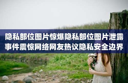 隐私部位图片惊爆隐私部位图片泄露事件震惊网络网友热议隐私安全边界
