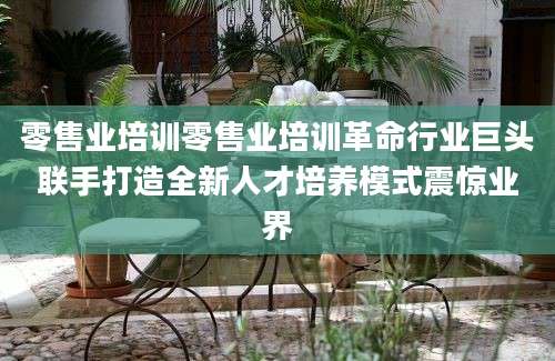 零售业培训零售业培训革命行业巨头联手打造全新人才培养模式震惊业界