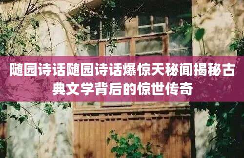 随园诗话随园诗话爆惊天秘闻揭秘古典文学背后的惊世传奇