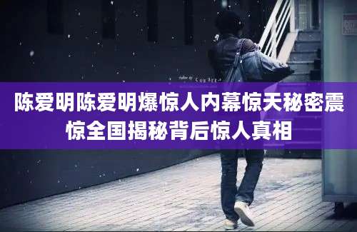 陈爱明陈爱明爆惊人内幕惊天秘密震惊全国揭秘背后惊人真相