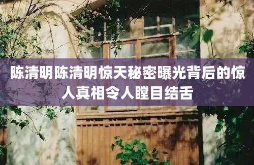 陈清明陈清明惊天秘密曝光背后的惊人真相令人瞠目结舌