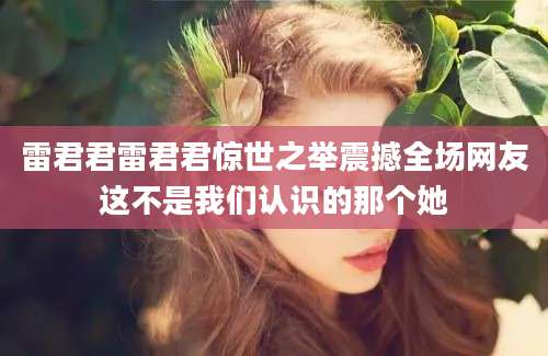 雷君君雷君君惊世之举震撼全场网友这不是我们认识的那个她