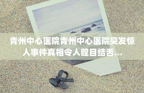 青州中心医院青州中心医院突发惊人事件真相令人瞠目结舌...