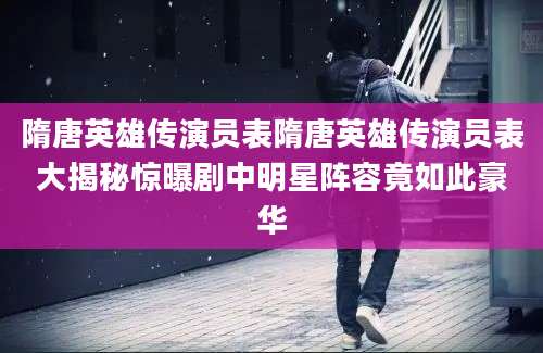 隋唐英雄传演员表隋唐英雄传演员表大揭秘惊曝剧中明星阵容竟如此豪华