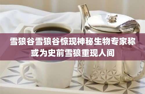 雪狼谷雪狼谷惊现神秘生物专家称或为史前雪狼重现人间