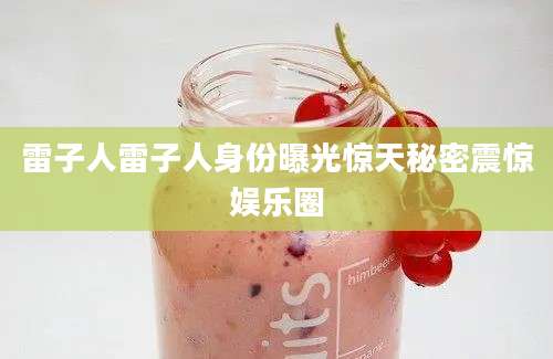 雷子人雷子人身份曝光惊天秘密震惊娱乐圈