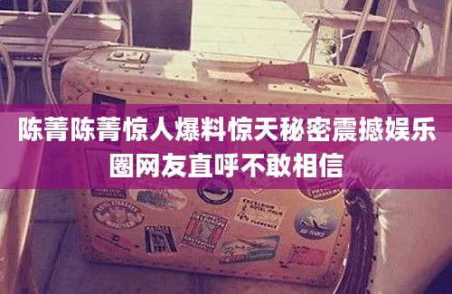 陈菁陈菁惊人爆料惊天秘密震撼娱乐圈网友直呼不敢相信