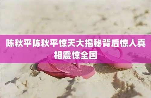 陈秋平陈秋平惊天大揭秘背后惊人真相震惊全国