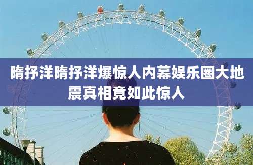 隋抒洋隋抒洋爆惊人内幕娱乐圈大地震真相竟如此惊人