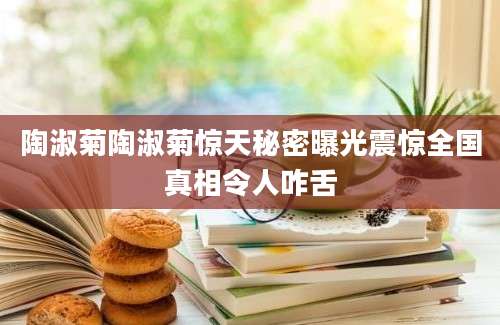 陶淑菊陶淑菊惊天秘密曝光震惊全国真相令人咋舌