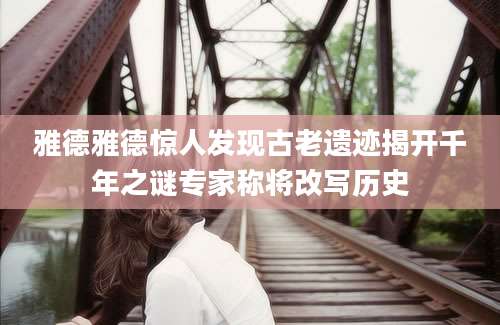 雅德雅德惊人发现古老遗迹揭开千年之谜专家称将改写历史