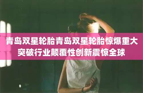 青岛双星轮胎青岛双星轮胎惊爆重大突破行业颠覆性创新震惊全球