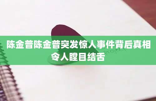 陈金普陈金普突发惊人事件背后真相令人瞠目结舌