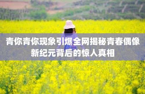 青你青你现象引爆全网揭秘青春偶像新纪元背后的惊人真相