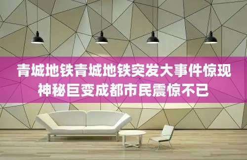 青城地铁青城地铁突发大事件惊现神秘巨变成都市民震惊不已