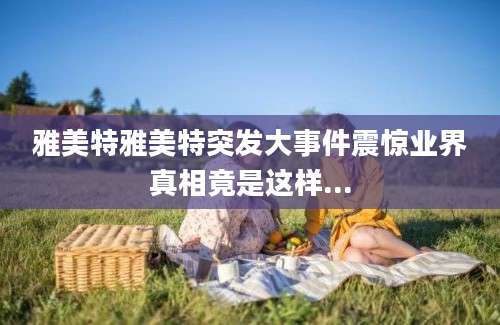 雅美特雅美特突发大事件震惊业界真相竟是这样...