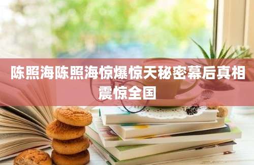 陈照海陈照海惊爆惊天秘密幕后真相震惊全国