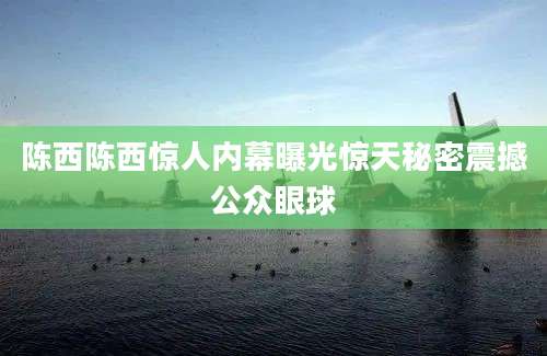 陈西陈西惊人内幕曝光惊天秘密震撼公众眼球