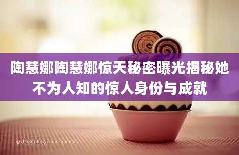 陶慧娜陶慧娜惊天秘密曝光揭秘她不为人知的惊人身份与成就