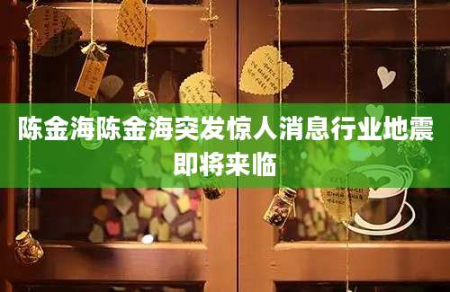 陈金海陈金海突发惊人消息行业地震即将来临