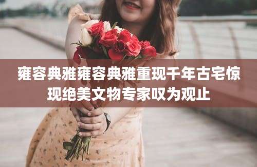 雍容典雅雍容典雅重现千年古宅惊现绝美文物专家叹为观止