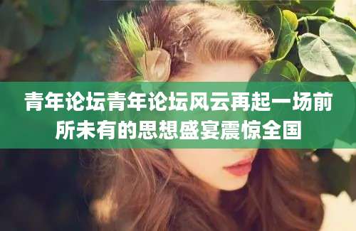 青年论坛青年论坛风云再起一场前所未有的思想盛宴震惊全国