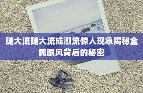 随大流随大流成潮流惊人现象揭秘全民跟风背后的秘密