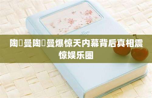 陶嫚曼陶嫚曼爆惊天内幕背后真相震惊娱乐圈