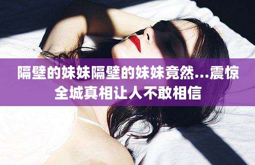 隔壁的妹妹隔壁的妹妹竟然...震惊全城真相让人不敢相信