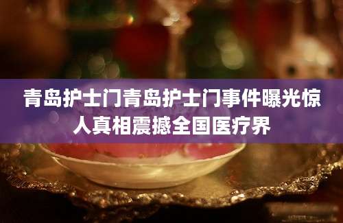 青岛护士门青岛护士门事件曝光惊人真相震撼全国医疗界