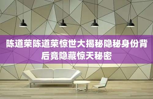 陈道荣陈道荣惊世大揭秘隐秘身份背后竟隐藏惊天秘密