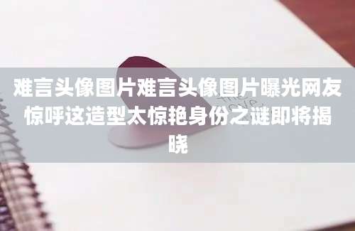 难言头像图片难言头像图片曝光网友惊呼这造型太惊艳身份之谜即将揭晓