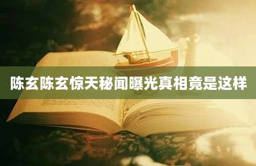 陈玄陈玄惊天秘闻曝光真相竟是这样